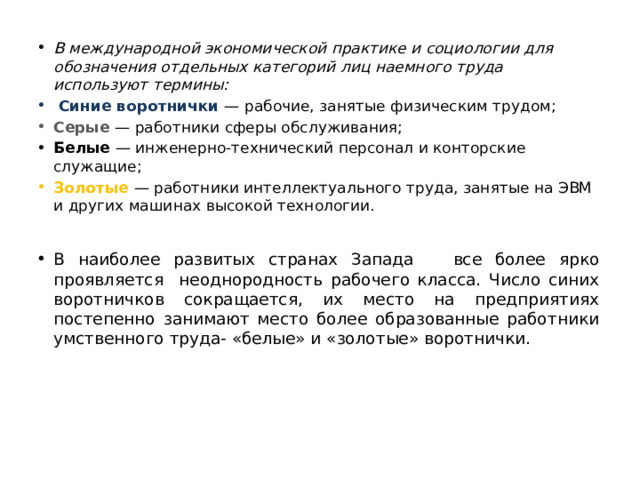 В международной экономической практике и социологии для обозначения отдельных категорий лиц наемного труда используют термины:  Синие воротнички — рабочие, занятые физическим трудом; Серые — работники сферы обслуживания; Белые — инженерно-технический персонал и конторские служащие; Золотые — работники интеллектуального труда, занятые на ЭВМ и других машинах высокой технологии. В наиболее развитых странах Запада все более ярко проявляется неоднородность рабочего класса. Число синих воротничков сокращается, их место на предприятиях постепенно занимают место более образованные работники умственного труда- «белые» и «золотые» воротнички. 