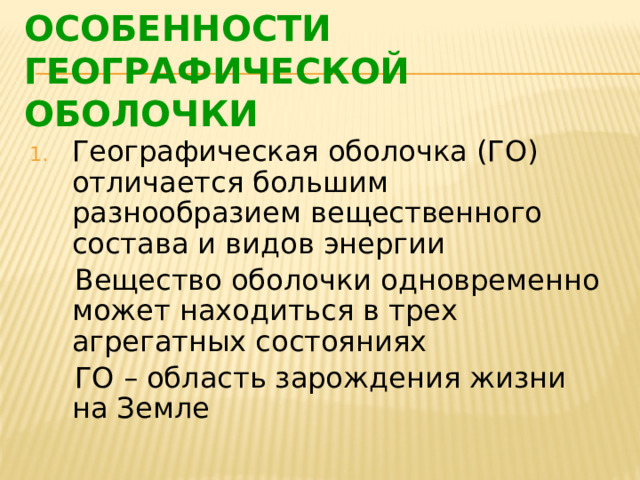 ОСОБЕННОСТИ ГЕОГРАФИЧЕСКОЙ ОБОЛОЧКИ Географическая оболочка (ГО) отличается большим разнообразием вещественного состава и видов энергии  Вещество оболочки одновременно может находиться в трех агрегатных состояниях  ГО – область зарождения жизни на Земле 
