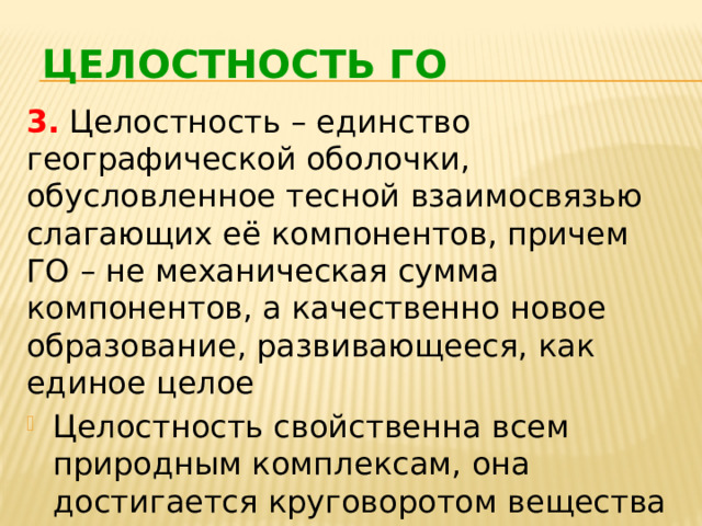 ЦЕЛОСТНОСТЬ ГО 3. Целостность – единство географической оболочки, обусловленное тесной взаимосвязью слагающих её компонентов, причем ГО – не механическая сумма компонентов, а качественно новое образование, развивающееся, как единое целое Целостность свойственна всем природным комплексам, она достигается круговоротом вещества и энергии 