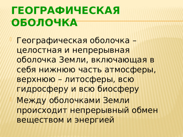 ГЕОГРАФИЧЕСКАЯ ОБОЛОЧКА  Географическая оболочка – целостная и непрерывная оболочка Земли, включающая в себя нижнюю часть атмосферы, верхнюю – литосферы, всю гидросферу и всю биосферу Между оболочками Земли происходит непрерывный обмен веществом и энергией 