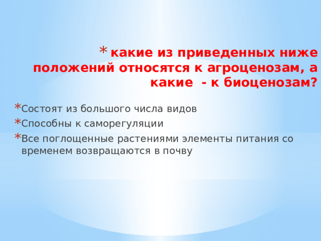 какие из приведенных ниже положений относятся к агроценозам, а какие - к биоценозам?   Состоят из большого числа видов Способны к саморегуляции Все поглощенные растениями элементы питания со временем возвращаются в почву 
