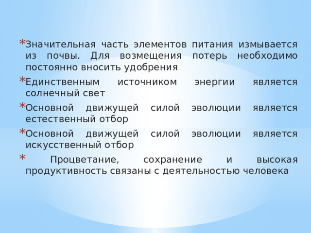 Значительная часть элементов питания измывается из почвы. Для возмещения потерь необходимо постоянно вносить удобрения Единственным источником энергии является солнечный свет Основной движущей силой эволюции является естественный отбор Основной движущей силой эволюции является искусственный отбор  Процветание, сохранение и высокая продуктивность связаны с деятельностью человека 