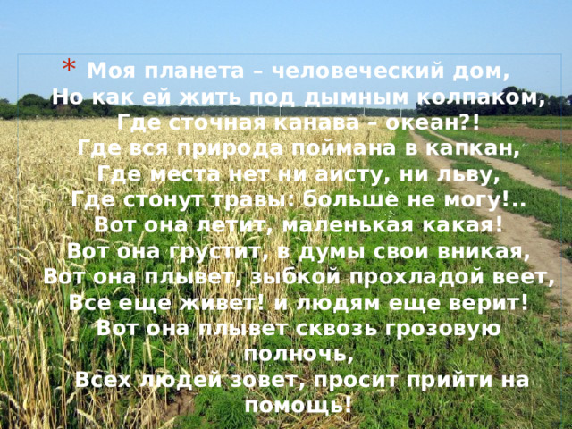 Моя планета – человеческий дом,  Но как ей жить под дымным колпаком,  Где сточная канава – океан?!  Где вся природа поймана в капкан,  Где места нет ни аисту, ни льву,  Где стонут травы: больше не могу!..  Вот она летит, маленькая какая!  Вот она грустит, в думы свои вникая,  Вот она плывет, зыбкой прохладой веет,  Все еще живет! и людям еще верит!  Вот она плывет сквозь грозовую полночь,  Всех людей зовет, просит прийти на помощь!   