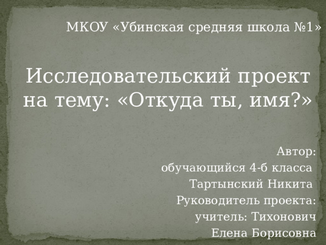Исследовательский проект на тему: «Откуда ты, имя?»    Автор:  обучающийся 4-б класса Тартынский Никита Руководитель проекта:  учитель: Тихонович  Елена Борисовна МКОУ «Убинская средняя школа №1» 