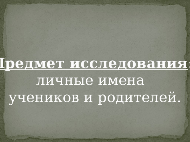   Предмет исследования : личные имена учеников и родителей. 