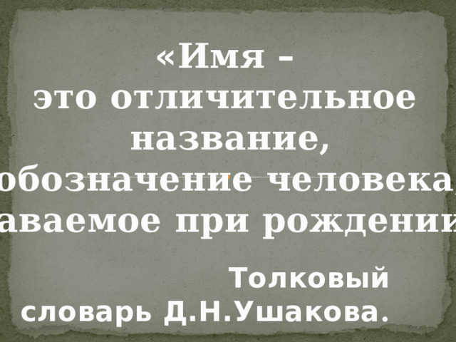 « Имя –  это отличительное название,  обозначение человека, даваемое при рождении » Толковый словарь Д.Н.Ушакова . 