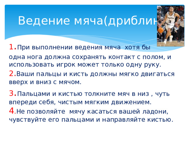 Ведение мяча(дриблинг) 1 . При выполнении ведения мяча хотя бы одна нога должна сохранять контакт с полом, и использовать игрок может только одну руку. 2 . Ваши пальцы и кисть должны мягко двигаться вверх и вниз с мячом. 3 . Пальцами и кистью толкните мяч в низ , чуть впереди себя, чистым мягким движением. 4 . Не позволяйте мячу касаться вашей ладони, чувствуйте его пальцами и направляйте кистью. 