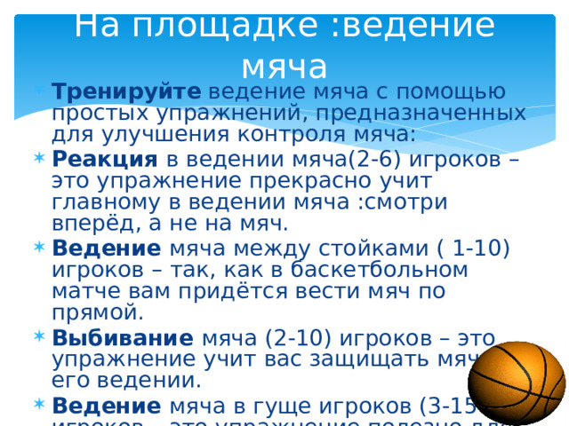 На площадке :ведение мяча Тренируйте ведение мяча с помощью простых упражнений, предназначенных для улучшения контроля мяча: Реакция в ведении мяча(2-6) игроков –это упражнение прекрасно учит главному в ведении мяча :смотри вперёд, а не на мяч. Ведение мяча между стойками ( 1-10) игроков – так, как в баскетбольном матче вам придётся вести мяч по прямой. Выбивание мяча (2-10) игроков – это упражнение учит вас защищать мяч при его ведении. Ведение мяча в гуще игроков (3-15 ) игроков – это упражнение полезно для развития всех приёмов ведения мяча. 