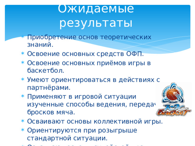 Ожидаемые результаты Приобретение основ теоретических знаний. Освоение основных средств ОФП. Освоение основных приёмов игры в баскетбол. Умеют ориентироваться в действиях с партнёрами. Применяют в игровой ситуации изученные способы ведения, передач, бросков мяча. Осваивают основы коллективной игры. Ориентируются при розыгрыше стандартной ситуации. Осваивают основы судейской практики. Участвуют в соревнованиях внутри класса и школы. 