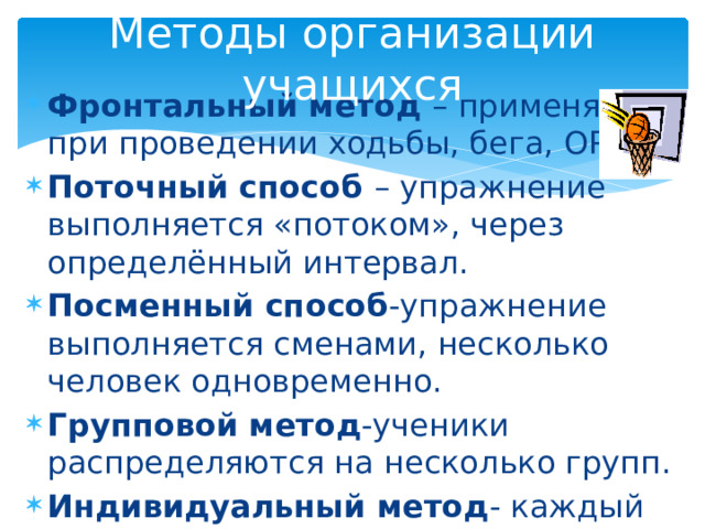 Методы организации учащихся Фронтальный метод – применяется при проведении ходьбы, бега, ОРУ. Поточный способ – упражнение выполняется «потоком», через определённый интервал. Посменный способ -упражнение выполняется сменами, несколько человек одновременно. Групповой метод -ученики распределяются на несколько групп. Индивидуальный метод - каждый ученик под контролем учителя выполняет задание. 