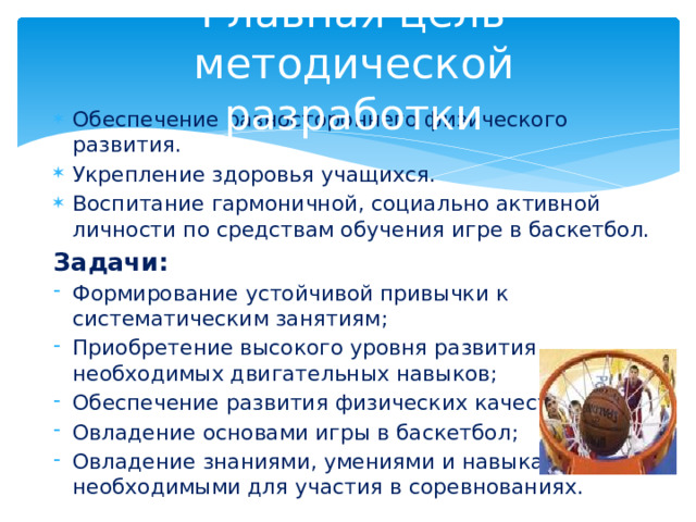Главная цель методической разработки Обеспечение разностороннего физического развития. Укрепление здоровья учащихся. Воспитание гармоничной, социально активной личности по средствам обучения игре в баскетбол. Задачи: Формирование устойчивой привычки к систематическим занятиям; Приобретение высокого уровня развития необходимых двигательных навыков; Обеспечение развития физических качеств; Овладение основами игры в баскетбол; Овладение знаниями, умениями и навыками, необходимыми для участия в соревнованиях. 
