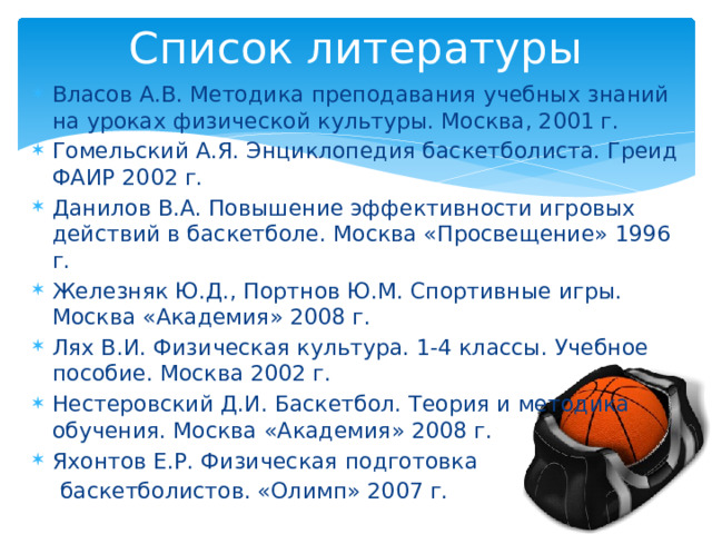 Список литературы Власов А.В. Методика преподавания учебных знаний на уроках физической культуры. Москва, 2001 г. Гомельский А.Я. Энциклопедия баскетболиста. Греид ФАИР 2002 г. Данилов В.А. Повышение эффективности игровых действий в баскетболе. Москва «Просвещение» 1996 г. Железняк Ю.Д., Портнов Ю.М. Спортивные игры. Москва «Академия» 2008 г. Лях В.И. Физическая культура. 1-4 классы. Учебное пособие. Москва 2002 г. Нестеровский Д.И. Баскетбол. Теория и методика обучения. Москва «Академия» 2008 г. Яхонтов Е.Р. Физическая подготовка  баскетболистов. «Олимп» 2007 г. 