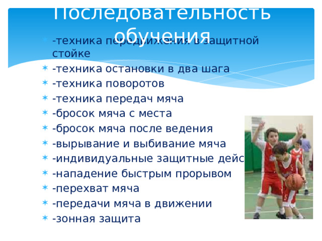 Последовательность обучения - техника передвижения в защитной стойке -техника остановки в два шага -техника поворотов -техника передач мяча -бросок мяча с места -бросок мяча после ведения -вырывание и выбивание мяча -индивидуальные защитные действия -нападение быстрым прорывом -перехват мяча -передачи мяча в движении -зонная защита 