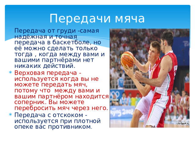 Передачи мяча Передача от груди -самая надёжная и точная передача в баскетболе, но её можно сделать только тогда , когда между вами и вашими партнёрами нет никаких действий. Верховая передача - используется когда вы не можете передать мяч, потому что между вами и вашим партнёром находится соперник. Вы можете перебросить мяч через него. Передача с отскоком - используется при плотной опеке вас противником . 
