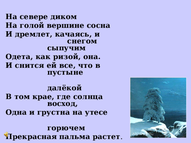   На севере диком На голой вершине сосна И дремлет, качаясь, и снегом сыпучим Одета, как ризой, она. И снится ей все, что в пустыне  далёкой В том крае, где солнца восход, Одна и грустна на утесе  горючем Прекрасная пальма растет . 