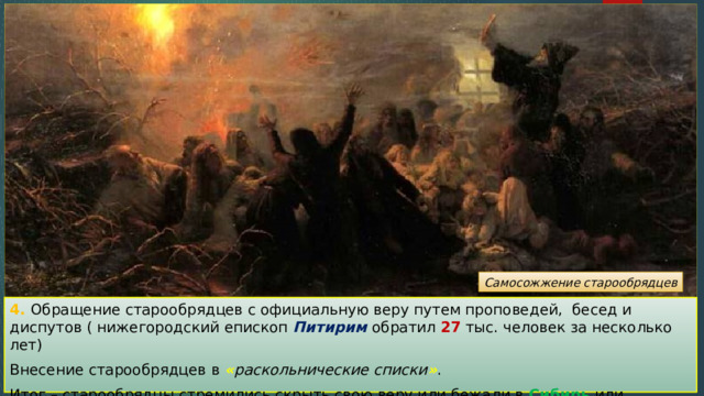 Самосожжение старообрядцев 4. Обращение старообрядцев с официальную веру путем проповедей, бесед и диспутов ( нижегородский епископ Питирим обратил 27 тыс. человек за несколько лет) Внесение старообрядцев в « раскольнические списки » . Итог – старообрядцы стремились скрыть свою веру или бежали в Сибирь или Польшу . 