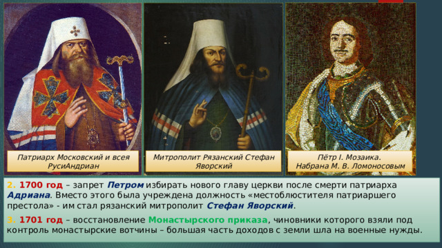 Патриарх Московский и всея РусиАндриан Митрополит Рязанский Стефан Яворский Пётр I. Мозаика. Набрана М. В. Ломоносовым 2. 1700 год – запрет Петром избирать нового главу церкви после смерти патриарха Адриана . Вместо этого была учреждена должность «местоблюстителя патриаршего престола» - им стал рязанский митрополит Стефан Яворский . 3. 1701 год – восстановление Монастырского приказа , чиновники которого взяли под контроль монастырские вотчины – большая часть доходов с земли шла на военные нужды. 