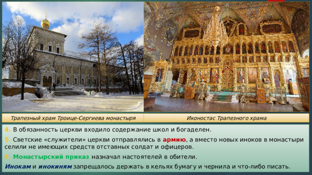 Трапезный храм Троице-Сергиева монастыря Иконостас Трапезного храма 4. В обязанность церкви входило содержание школ и богаделен. 5. Светские «служители» церкви отправлялись в армию , а вместо новых иноков в монастыри селили не имеющих средств отставных солдат и офицеров. 6. Монастырский приказ назначал настоятелей в обители. Инокам и инокиням запрещалось держать в кельях бумагу и чернила и что-либо писать. 