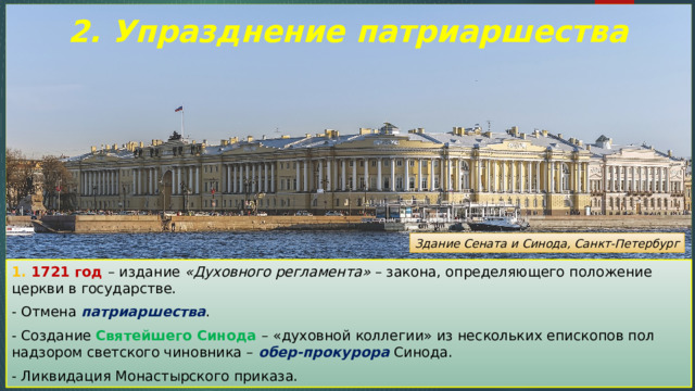 2. Упразднение патриаршества Здание Сената и Синода, Санкт-Петербург 1. 1721 год – издание «Духовного регламента» – закона, определяющего положение церкви в государстве. - Отмена патриаршества . - Создание Святейшего Синода – «духовной коллегии» из нескольких епископов пол надзором светского чиновника – обер-прокурора Синода. - Ликвидация Монастырского приказа. 