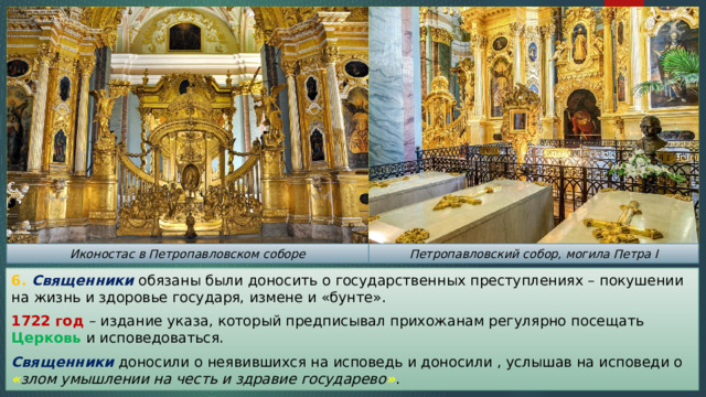 Иконостас в Петропавловском соборе Петропавловский собор, могила Петра I 6. Священники обязаны были доносить о государственных преступлениях – покушении на жизнь и здоровье государя, измене и «бунте». 1722 год – издание указа, который предписывал прихожанам регулярно посещать Церковь и исповедоваться. Священники доносили о неявившихся на исповедь и доносили , услышав на исповеди о « злом умышлении на честь и здравие государево » . 