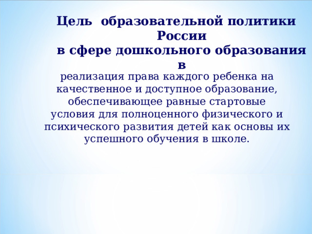Цель образовательной политики России  в сфере дошкольного образования в реализация права каждого ребенка на  качественное и доступное образование,  обеспечивающее равные стартовые  условия для полноценного физического и  психического развития детей как основы их  успешного обучения в школе. 