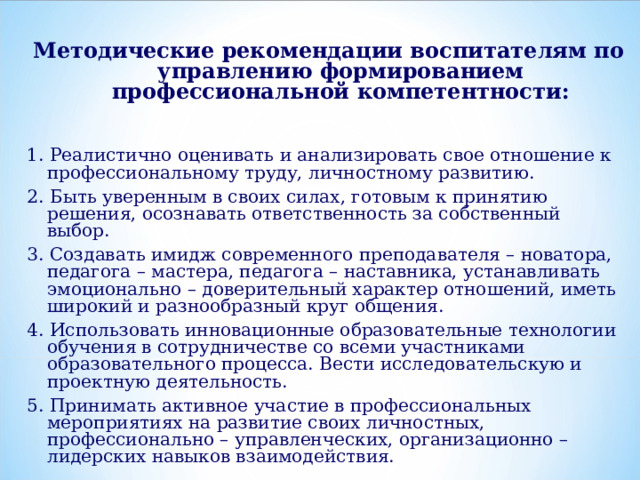 Методические рекомендации воспитателям по управлению формированием профессиональной компетентности:   1. Реалистично оценивать и анализировать свое отношение к профессиональному труду, личностному развитию. 2. Быть уверенным в своих силах, готовым к принятию решения, осознавать ответственность за собственный выбор. 3. Создавать имидж современного преподавателя – новатора, педагога – мастера, педагога – наставника, устанавливать эмоционально – доверительный характер отношений, иметь широкий и разнообразный круг общения. 4. Использовать инновационные образовательные технологии обучения в сотрудничестве со всеми участниками образовательного процесса. Вести исследовательскую и проектную деятельность. 5. Принимать активное участие в профессиональных мероприятиях на развитие своих личностных, профессионально – управленческих, организационно – лидерских навыков взаимодействия.  
