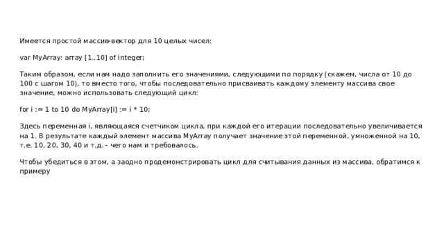 Имеется простой массив-вектор для 10 целых чисел: var MyArray: array [1..10] of integer; Таким образом, если нам надо заполнить его значениями, следующими по порядку (скажем, числа от 10 до 100 с шагом 10), то вместо того, чтобы последовательно присваивать каждому элементу массива свое значение, можно использовать следующий цикл: for i := 1 to 10 do MyArray[i] := i * 10; Здесь переменная i, являющаяся счетчиком цикла, при каждой его итерации последовательно увеличивается на 1. В результате каждый элемент массива MyArray получает значение этой переменной, умноженной на 10, т.е. 10, 20, 30, 40 и т.д. - чего нам и требовалось. Чтобы убедиться в этом, а заодно продемонстрировать цикл для считывания данных из массива, обратимся к примеру 