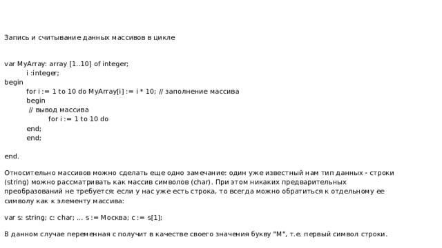 Запись и считывание данных массивов в цикле var MyArray: array [1..10] of integer; i :integer; begin for i := 1 to 10 do MyArray[i] := i * 10; // заполнение массива begin  // вывод массива for i := 1 to 10 do end; end; end. Относительно массивов можно сделать еще одно замечание: один уже известный нам тип данных - строки (string) можно рассматривать как массив символов (char). При этом никаких предварительных преобразований не требуется: если у нас уже есть строка, то всегда можно обратиться к отдельному ее символу как к элементу массива: var s: string; c: char; ... s := Москва; c := s[1]; В данном случае переменная c получит в качестве своего значения букву 