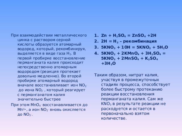 При взаимодействии металлического цинка с раствором серной кислоты образуется атомарный водород, который, рекомбинируя, выделяется в виде газа H 2 . В первой пробирке восстановление перманганата калия происходит непосредственно атомарным водородом (реакция протекает довольно медленно). Во второй пробирке атомарный водород вначале восстанавливает ион NO 3 - до иона NO 2 - , который реагирует с перманганатом калия значительно быстрее При этом MnO 4 - восстанавливается до Mn 2+ , а ион NO 2 - вновь окисляется до NO 3 - . Zn + H 2 SO 4 = ZnSO 4 +2H 2H = H 2 – рекомбинация 5 KNO 3 + 10H = 5KNO 2 + 5H 2 O 5KNO 2 + 2KMnO 4 + 3H 2 SO 4 = 5KNO 3 + 2MnSO 4 + K 2 SO 4 +3H 2 O  Таким образом, нитрат калия, участвуя в промежуточных стадиях процесса, способствует более быстрому протеканию реакции восстановления перманганата калия. Сам же KNO 3 в результате реакции не расходуется и остается в первоначально взятом количестве. 