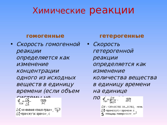 Химические реакции   гомогенные гетерогенные Скорость гомогенной реакции определяется как изменение концентрации одного из исходных веществ в единицу времени (если объем системы не меняется).  Скорость гетерогенной реакции определяется как изменение количества вещества в единицу времени на единице поверхности.  