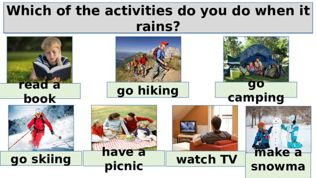 Which of the activities do you do when it rains? Which of the activities do you do when it snows? Which of the activities do you do when it’s hot? Which of the activities do you do when it’s cold? go hiking go camping read a book have a picnic watch TV go skiing make a snowman 