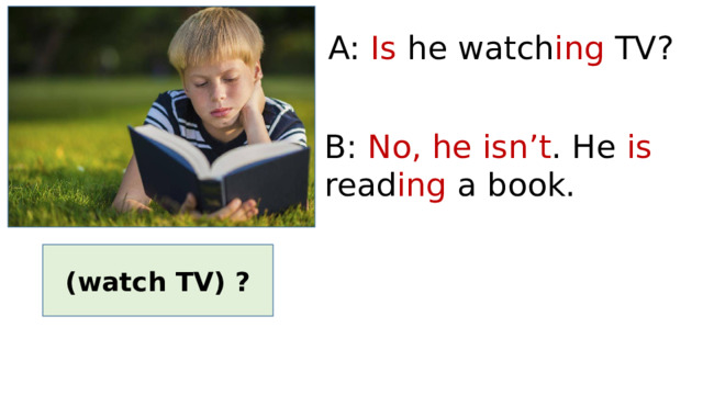 A: Is he watch ing TV? B: No, he isn’t . He is read ing a book. (watch TV) ? 
