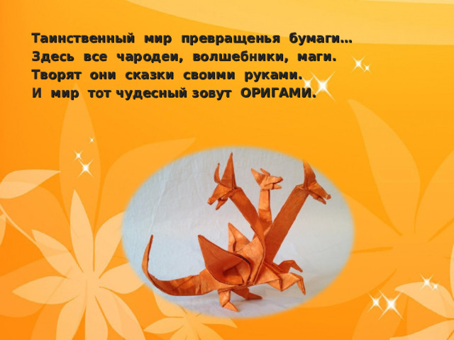 Таинственный мир превращенья бумаги… Здесь все чародеи, волшебники, маги. Творят они сказки своими руками. И мир тот чудесный зовут ОРИГАМИ.  