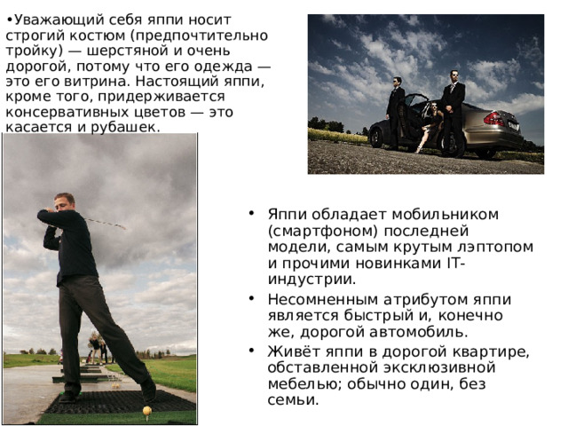 Уважающий себя яппи носит строгий костюм (предпочтительно тройку) — шерстяной и очень дорогой, потому что его одежда — это его витрина. Настоящий яппи, кроме того, придерживается консервативных цветов — это касается и рубашек. Яппи обладает мобильником (смартфоном) последней модели, самым крутым лэптопом и прочими новинками IT-индустрии. Несомненным атрибутом яппи является быстрый и, конечно же, дорогой автомобиль. Живёт яппи в дорогой квартире, обставленной эксклюзивной мебелью; обычно один, без семьи.  