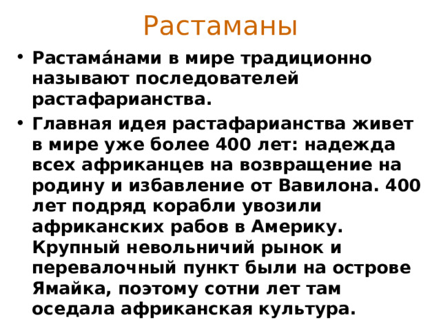 Растаманы Растама́нами в мире традиционно называют последователей растафарианства.  Главная идея растафарианства живет в мире уже более 400 лет: надежда всех африканцев на возвращение на родину и избавление от Вавилона. 400 лет подряд корабли увозили африканских рабов в Америку. Крупный невольничий рынок и перевалочный пункт были на острове Ямайка, поэтому сотни лет там оседала африканская культура.  