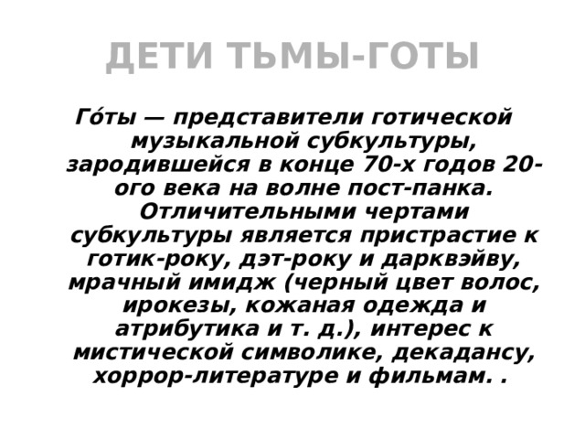 ДЕТИ ТЬМЫ-ГОТЫ Го́ты — представители готической музыкальной субкультуры, зародившейся в конце 70-х годов 20-ого века на волне пост-панка. Отличительными чертами субкультуры является пристрастие к готик-року, дэт-року и дарквэйву, мрачный имидж (черный цвет волос, ирокезы, кожаная одежда и атрибутика и т. д.), интерес к мистической символике, декадансу, хоррор-литературе и фильмам.  .  
