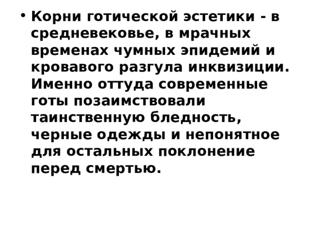 Корни готической эстетики - в средневековье, в мрачных временах чумных эпидемий и кровавого разгула инквизиции. Именно оттуда современные готы позаимствовали таинственную бледность, черные одежды и непонятное для остальных поклонение перед смертью. 