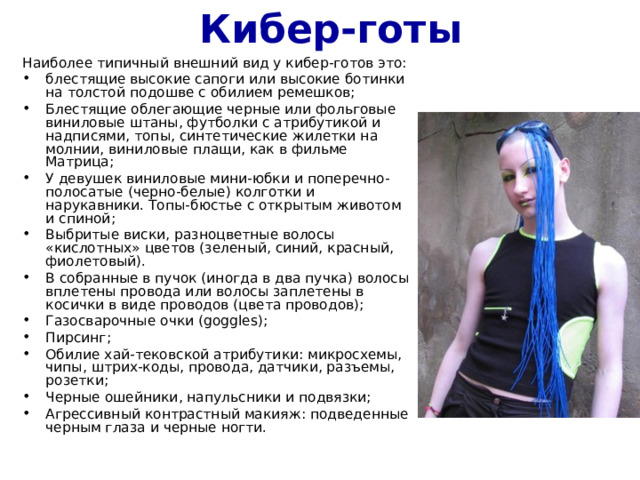 Кибер-готы Наиболее типичный внешний вид у кибер-готов это: блестящие высокие сапоги или высокие ботинки на толстой подошве с обилием ремешков; Блестящие облегающие черные или фольговые виниловые штаны, футболки с атрибутикой и надписями, топы, синтетические жилетки на молнии, виниловые плащи, как в фильме Матрица; У девушек виниловые мини-юбки и поперечно-полосатые (черно-белые) колготки и нарукавники. Топы-бюстье с открытым животом и спиной; Выбритые виски, разноцветные волосы «кислотных» цветов (зеленый, синий, красный, фиолетовый). В собранные в пучок (иногда в два пучка) волосы вплетены провода или волосы заплетены в косички в виде проводов (цвета проводов); Газосварочные очки (goggles); Пирсинг; Обилие хай-тековской атрибутики: микросхемы, чипы, штрих-коды, провода, датчики, разъемы, розетки; Черные ошейники, напульсники и подвязки; Агрессивный контрастный макияж: подведенные черным глаза и черные ногти. 