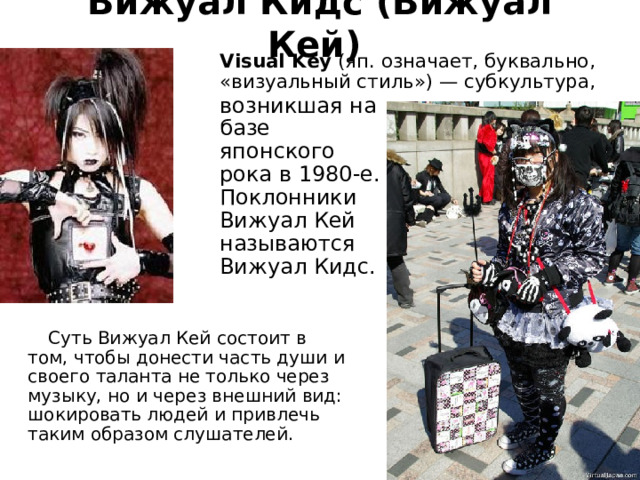 Вижуал Кидс (Вижуал Кей)   Visual Key   (яп. означает, буквально, «визуальный стиль») — субкультура, возникшая на базе японского рока в 1980-е. Поклонники Вижуал Кей называются Вижуал Кидс.  Суть Вижуал Кей состоит в том, чтобы донести часть души и своего таланта не только через музыку, но и через внешний вид: шокировать людей и привлечь таким образом слушателей. 