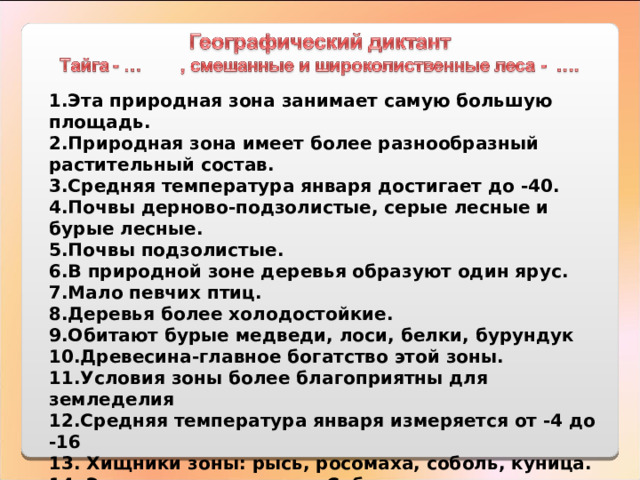 1.Эта природная зона занимает самую большую площадь.  2.Природная зона имеет более разнообразный растительный состав.  3.Средняя температура января достигает до -40.  4.Почвы дерново-подзолистые, серые лесные и бурые лесные.  5.Почвы подзолистые.  6.В природной зоне деревья образуют один ярус.  7.Мало певчих птиц.  8.Деревья более холодостойкие.  9.Обитают бурые медведи, лоси, белки, бурундук   10.Древесина-главное богатство этой зоны.  11.Условия зоны более благоприятны для земледелия   12.Средняя температура января измеряется от -4 до -16  13. Хищники зоны: рысь, росомаха, соболь, куница. 14. Эта зона отсутствует в Сибири. 