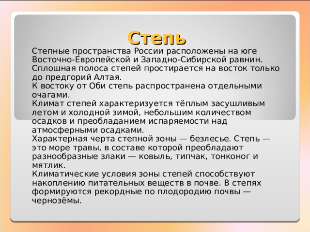 Степь Степные пространства России расположены на юге Восточно-Европейской и Западно-Сибирской равнин. Сплошная полоса степей простирается на восток только до предгорий Алтая. К востоку от Оби степь распространена отдельными очагами. Климат степей характеризуется тёплым засушливым летом и холодной зимой, небольшим количеством осадков и преобладанием испаряемости над атмосферными осадками. Характерная черта степной зоны — безлесье. Степь — это море травы, в составе которой преобладают разнообразные злаки — ковыль , типчак, тонконог и мятлик. Климатические условия зоны степей способствуют накоплению питательных веществ в почве. В степях формируются рекордные по плодородию почвы — чернозёмы. 