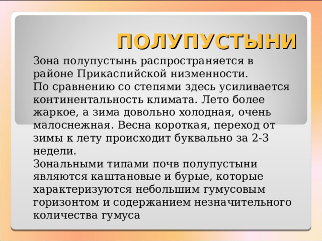 ПОЛУПУСТЫНИ Зона полупустынь распространяется в районе Прикаспийской низменности. По сравнению со степями здесь усиливается континентальность климата. Лето более жаркое, а зима довольно холодная, очень малоснежная. Весна короткая, переход от зимы к лету происходит буквально за 2-3 недели. Зональными типами почв полупустыни являются каштановые и бурые, которые характеризуются небольшим гумусовым горизонтом и содержанием незначительного количества гумуса 