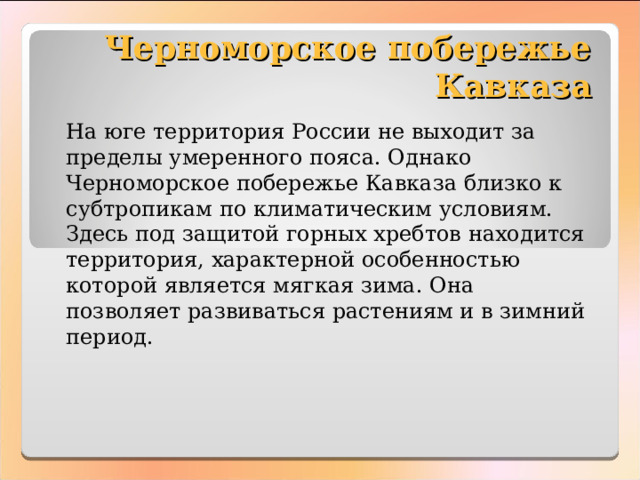 Черноморское побережье Кавказа На юге территория России не выходит за пределы умеренного пояса. Однако Черноморское побережье Кавказа близко к субтропикам по климатическим условиям. Здесь под защитой горных хребтов находится территория, характерной особенностью которой является мягкая зима. Она позволяет развиваться растениям и в зимний период. 