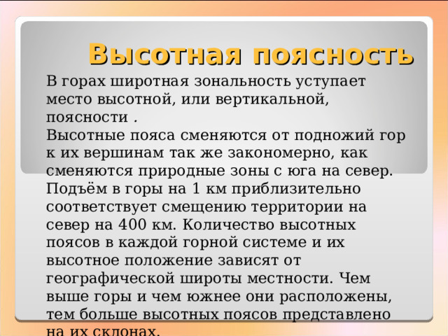 Высотная поясность В горах широтная зональность уступает место высотной, или вертикальной, поясности . Высотные пояса сменяются от подножий гор к их вершинам так же закономерно, как сменяются природные зоны с юга на север. Подъём в горы на 1 км приблизительно соответствует смещению территории на север на 400 км. Количество высотных поясов в каждой горной системе и их высотное положение зависят от географической широты местности. Чем выше горы и чем южнее они расположены, тем больше высотных поясов представлено на их склонах. 