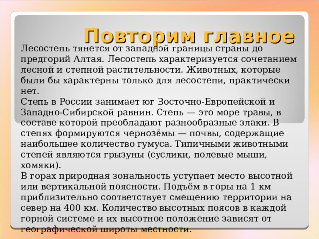 Повторим главное Лесостепь тянется от западной границы страны до предгорий Алтая. Лесостепь характеризуется сочетанием лесной и степной растительности. Животных, которые были бы характерны только для лесостепи, практически нет. Степь в России занимает юг Восточно-Европейской и Западно-Сибирской равнин. Степь — это море травы, в составе которой преобладают разнообразные злаки. В степях формируются чернозёмы — почвы, содержащие наибольшее количество гумуса. Типичными животными степей являются грызуны (суслики, полевые мыши, хомяки). В горах природная зональность уступает место высотной или вертикальной поясности. Подъём в горы на 1 км приблизительно соответствует смещению территории на север на 400 км. Количество высотных поясов в каждой горной системе и их высотное положение зависят от географической широты местности. 