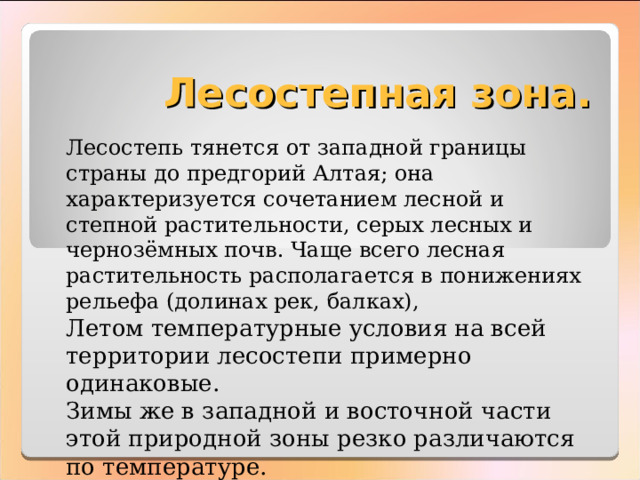 Лесостепная зона. Лесостепь тянется от западной границы страны до предгорий Алтая; она характеризуется сочетанием лесной и степной растительности, серых лесных и чернозёмных почв. Чаще всего лесная растительность располагается в понижениях рельефа (долинах рек, балках), Летом температурные условия на всей территории лесостепи примерно одинаковые. Зимы же в западной и восточной части этой природной зоны резко различаются по температуре. 