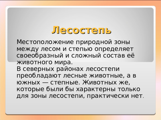 Лесостепь Местоположение природной зоны между лесом и степью определяет своеобразный и сложный состав её животного мира. В северных районах лесостепи преобладают лесные животные, а в южных — степные. Животных же, которые были бы характерны только для зоны лесостепи, практически нет . 