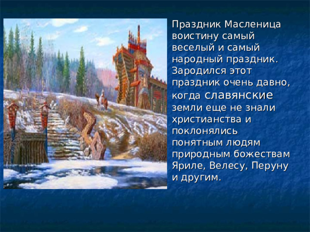 Праздник Масленица воистину самый веселый и самый народный праздник. Зародился этот праздник очень давно, когда славянские земли еще не знали христианства и поклонялись понятным людям природным божествам Яриле, Велесу, Перуну и другим.  