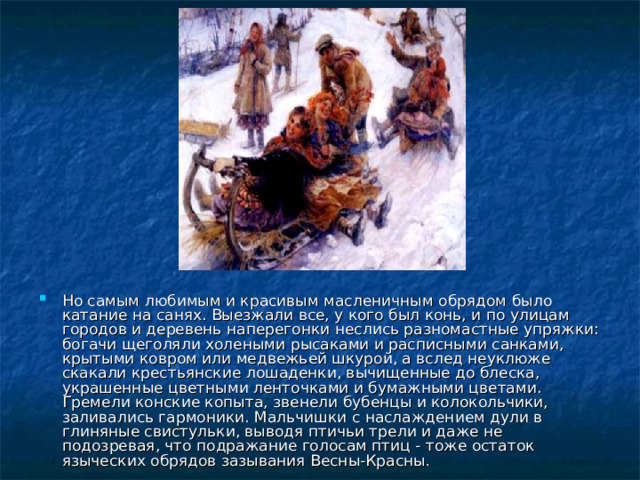 Но самым любимым и красивым масленичным обрядом было катание на санях. Выезжали все, у кого был конь, и по улицам городов и деревень наперегонки неслись разномастные упряжки: богачи щеголяли холеными рысаками и расписными санками, крытыми ковром или медвежьей шкурой, а вслед неуклюже скакали крестьянские лошаденки, вычищенные до блеска, украшенные цветными ленточками и бумажными цветами. Гремели конские копыта, звенели бубенцы и колокольчики, заливались гармоники. Мальчишки с наслаждением дули в глиняные свистульки, выводя птичьи трели и даже не подозревая, что подражание голосам птиц - тоже остаток языческих обрядов зазывания Весны-Красны . 