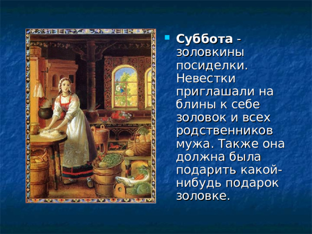 Суббота - золовкины посиделки. Невестки приглашали на блины к себе золовок и всех родственников мужа. Также она должна была подарить какой-нибудь подарок золовке. 